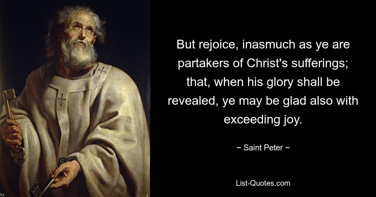 But rejoice, inasmuch as ye are partakers of Christ's sufferings; that, when his glory shall be revealed, ye may be glad also with exceeding joy. — © Saint Peter