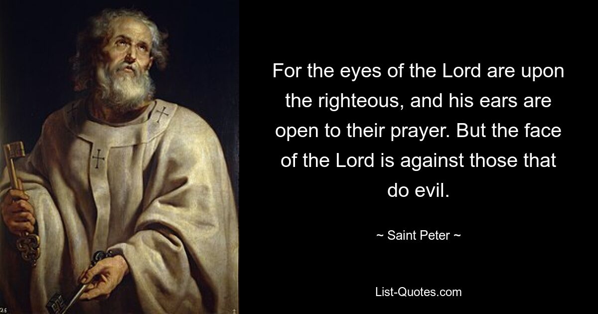 For the eyes of the Lord are upon the righteous, and his ears are open to their prayer. But the face of the Lord is against those that do evil. — © Saint Peter