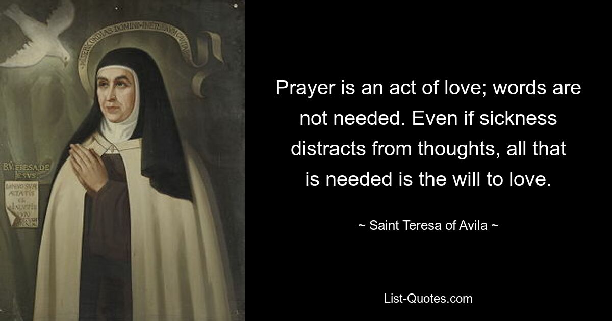 Prayer is an act of love; words are not needed. Even if sickness distracts from thoughts, all that is needed is the will to love. — © Saint Teresa of Avila