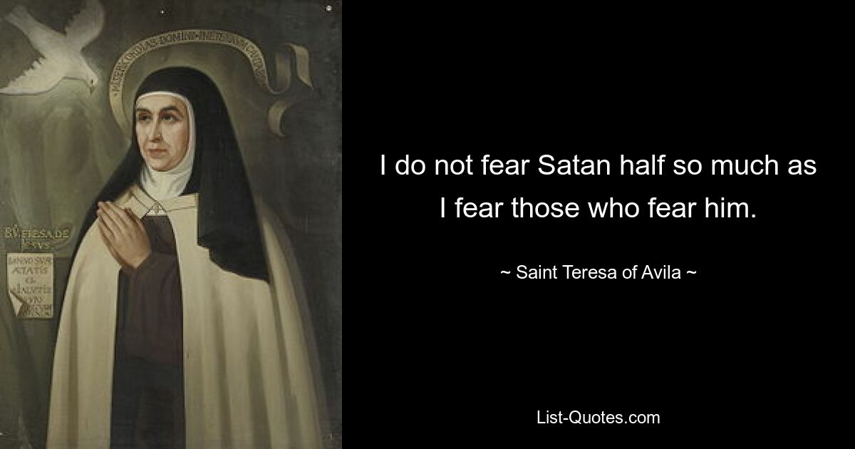 I do not fear Satan half so much as I fear those who fear him. — © Saint Teresa of Avila