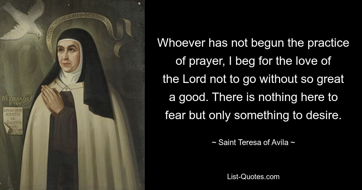 Whoever has not begun the practice of prayer, I beg for the love of the Lord not to go without so great a good. There is nothing here to fear but only something to desire. — © Saint Teresa of Avila