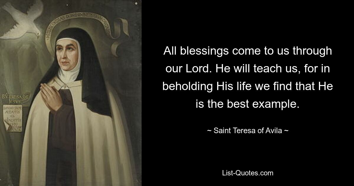 Alle Segnungen kommen durch unseren Herrn zu uns. Er wird uns lehren, denn wenn wir sein Leben betrachten, erkennen wir, dass er das beste Beispiel ist. — © Heilige Teresa von Avila