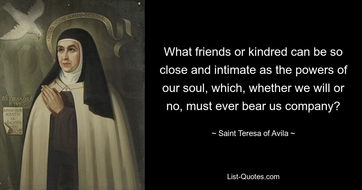 What friends or kindred can be so close and intimate as the powers of our soul, which, whether we will or no, must ever bear us company? — © Saint Teresa of Avila