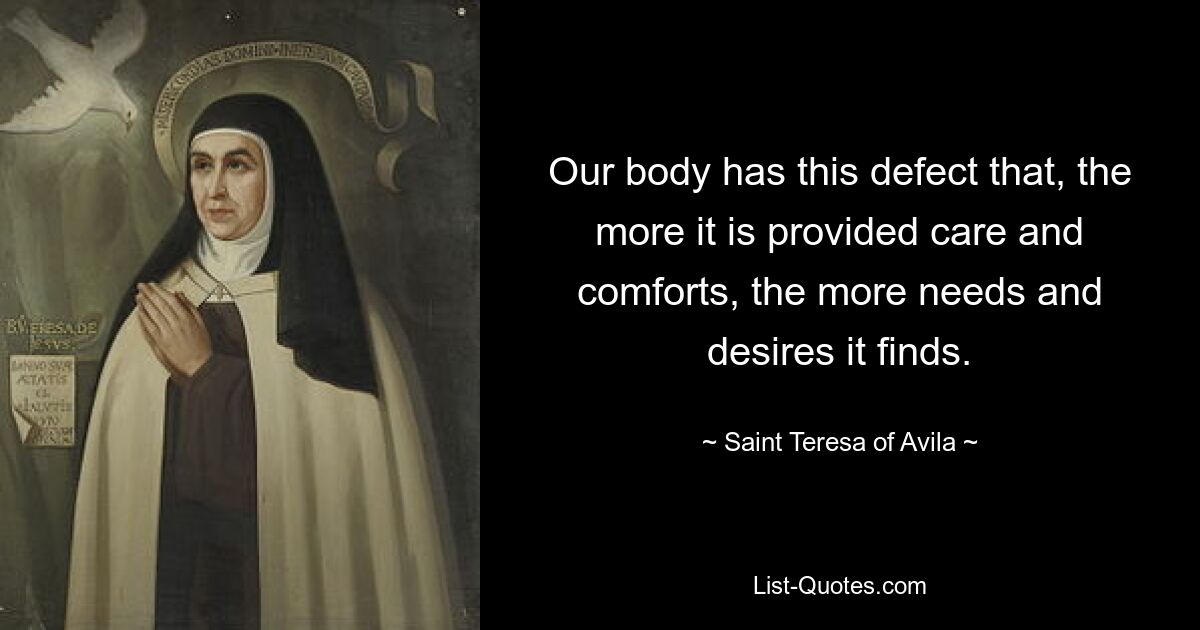 Our body has this defect that, the more it is provided care and comforts, the more needs and desires it finds. — © Saint Teresa of Avila