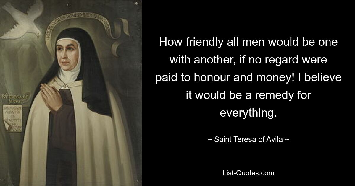 How friendly all men would be one with another, if no regard were paid to honour and money! I believe it would be a remedy for everything. — © Saint Teresa of Avila