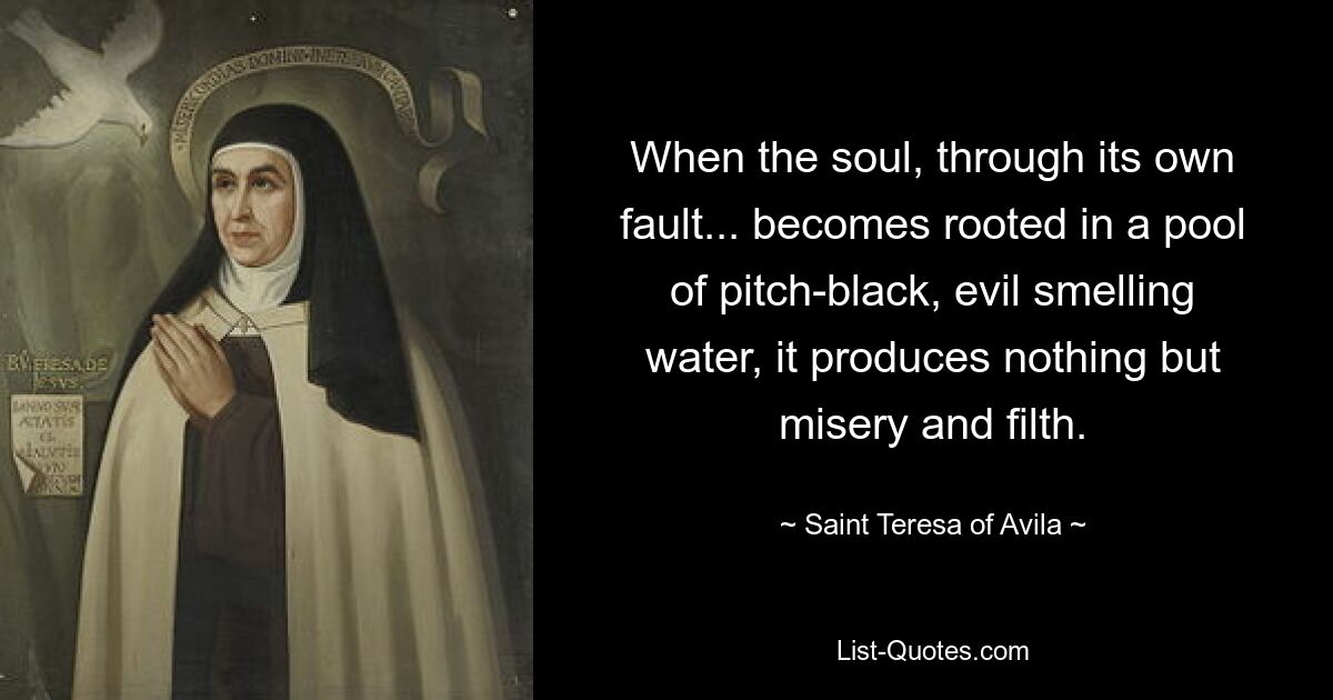 When the soul, through its own fault... becomes rooted in a pool of pitch-black, evil smelling water, it produces nothing but misery and filth. — © Saint Teresa of Avila