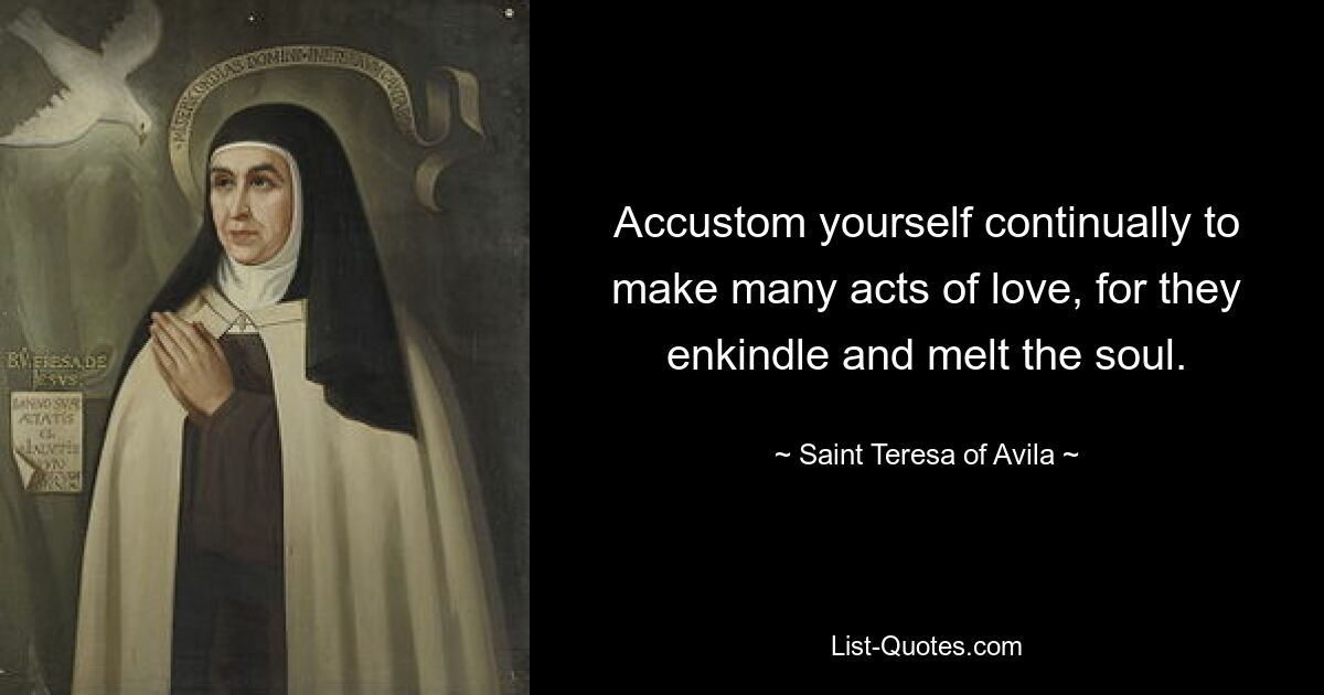 Accustom yourself continually to make many acts of love, for they enkindle and melt the soul. — © Saint Teresa of Avila