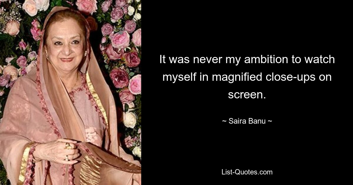 It was never my ambition to watch myself in magnified close-ups on screen. — © Saira Banu