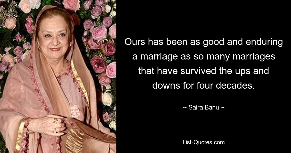 Ours has been as good and enduring a marriage as so many marriages that have survived the ups and downs for four decades. — © Saira Banu