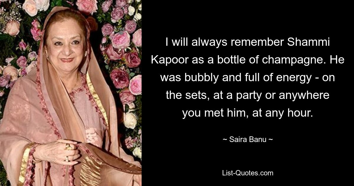 I will always remember Shammi Kapoor as a bottle of champagne. He was bubbly and full of energy - on the sets, at a party or anywhere you met him, at any hour. — © Saira Banu