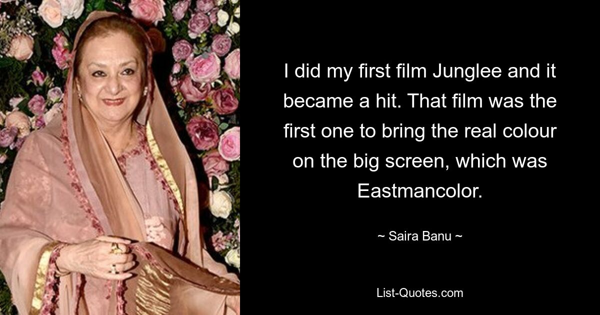 I did my first film Junglee and it became a hit. That film was the first one to bring the real colour on the big screen, which was Eastmancolor. — © Saira Banu