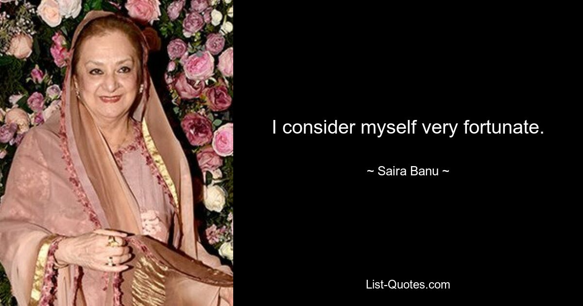 I consider myself very fortunate. — © Saira Banu