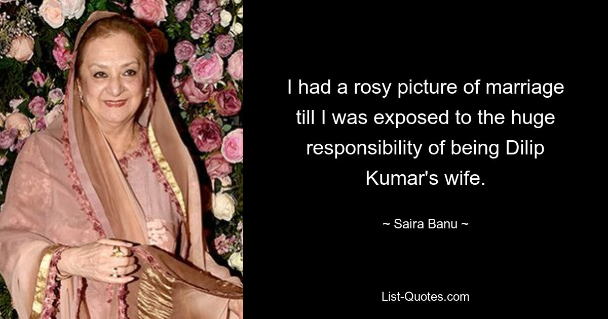 I had a rosy picture of marriage till I was exposed to the huge responsibility of being Dilip Kumar's wife. — © Saira Banu