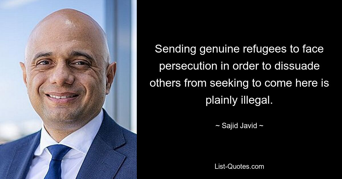 Sending genuine refugees to face persecution in order to dissuade others from seeking to come here is plainly illegal. — © Sajid Javid