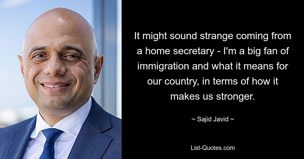 It might sound strange coming from a home secretary - I'm a big fan of immigration and what it means for our country, in terms of how it makes us stronger. — © Sajid Javid