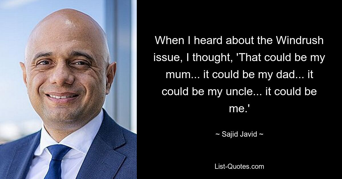 When I heard about the Windrush issue, I thought, 'That could be my mum... it could be my dad... it could be my uncle... it could be me.' — © Sajid Javid