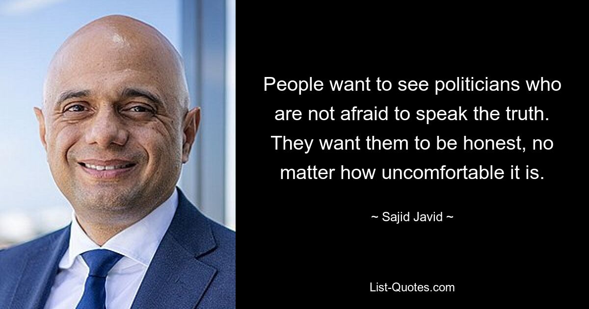 People want to see politicians who are not afraid to speak the truth. They want them to be honest, no matter how uncomfortable it is. — © Sajid Javid