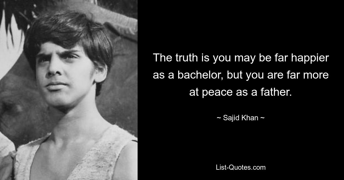 The truth is you may be far happier as a bachelor, but you are far more at peace as a father. — © Sajid Khan