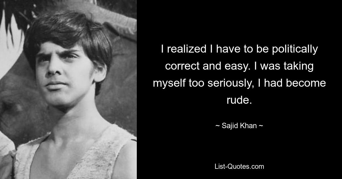 I realized I have to be politically correct and easy. I was taking myself too seriously, I had become rude. — © Sajid Khan