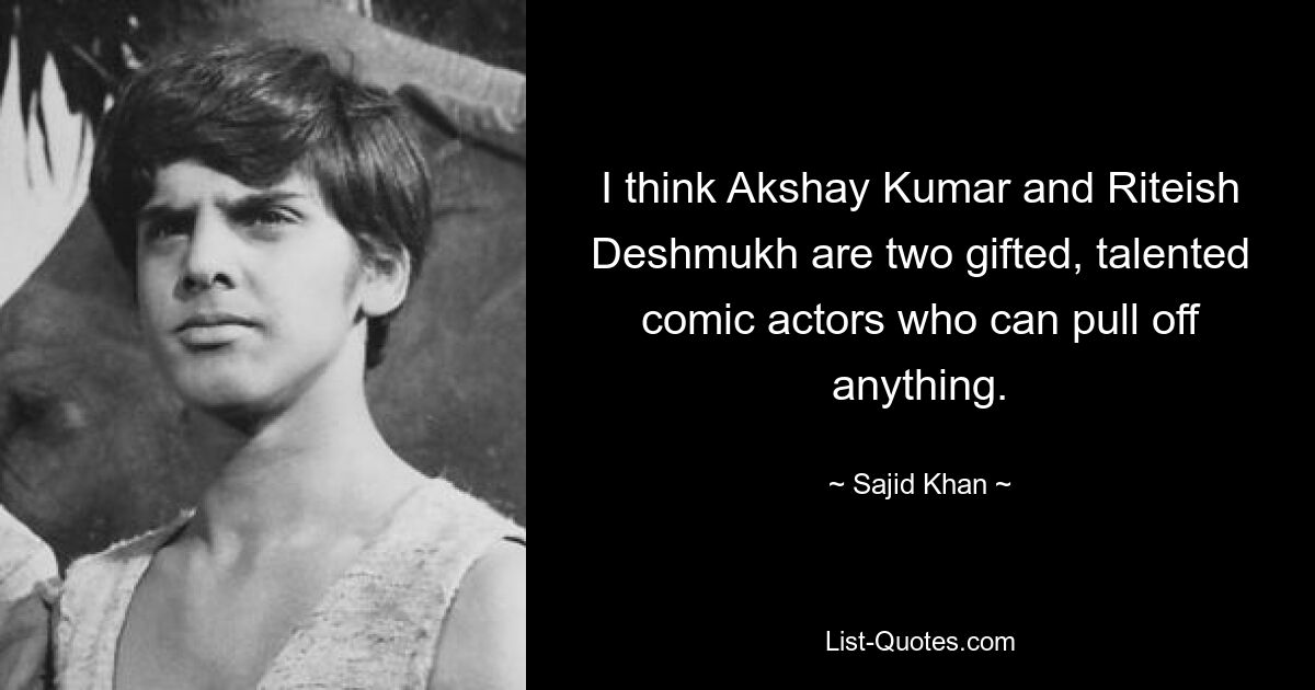 I think Akshay Kumar and Riteish Deshmukh are two gifted, talented comic actors who can pull off anything. — © Sajid Khan