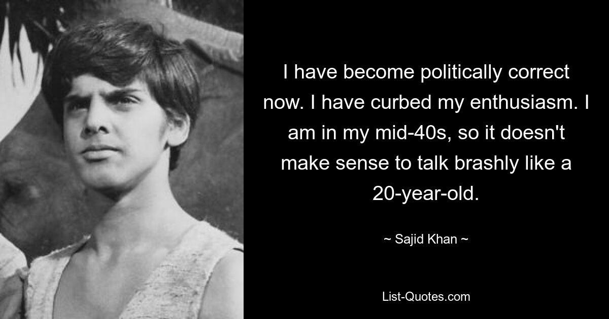 I have become politically correct now. I have curbed my enthusiasm. I am in my mid-40s, so it doesn't make sense to talk brashly like a 20-year-old. — © Sajid Khan