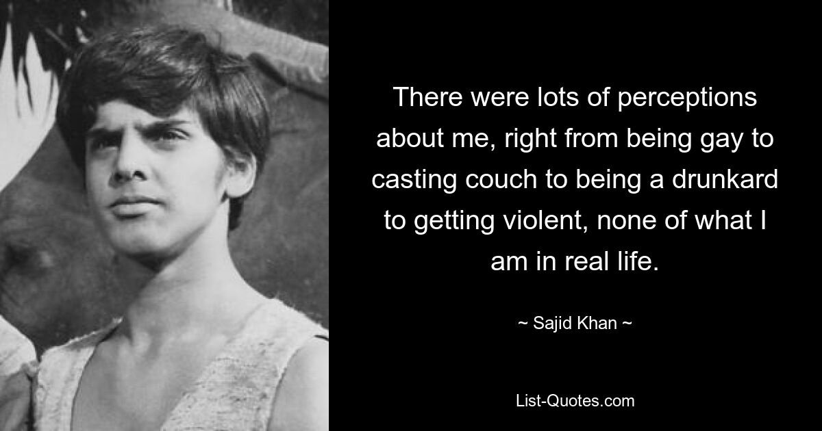 There were lots of perceptions about me, right from being gay to casting couch to being a drunkard to getting violent, none of what I am in real life. — © Sajid Khan