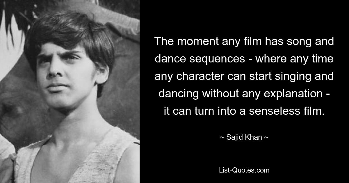 The moment any film has song and dance sequences - where any time any character can start singing and dancing without any explanation - it can turn into a senseless film. — © Sajid Khan