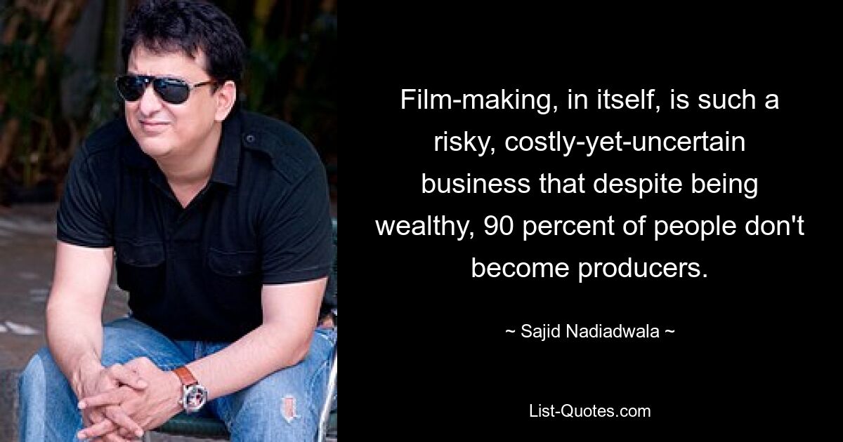 Film-making, in itself, is such a risky, costly-yet-uncertain business that despite being wealthy, 90 percent of people don't become producers. — © Sajid Nadiadwala