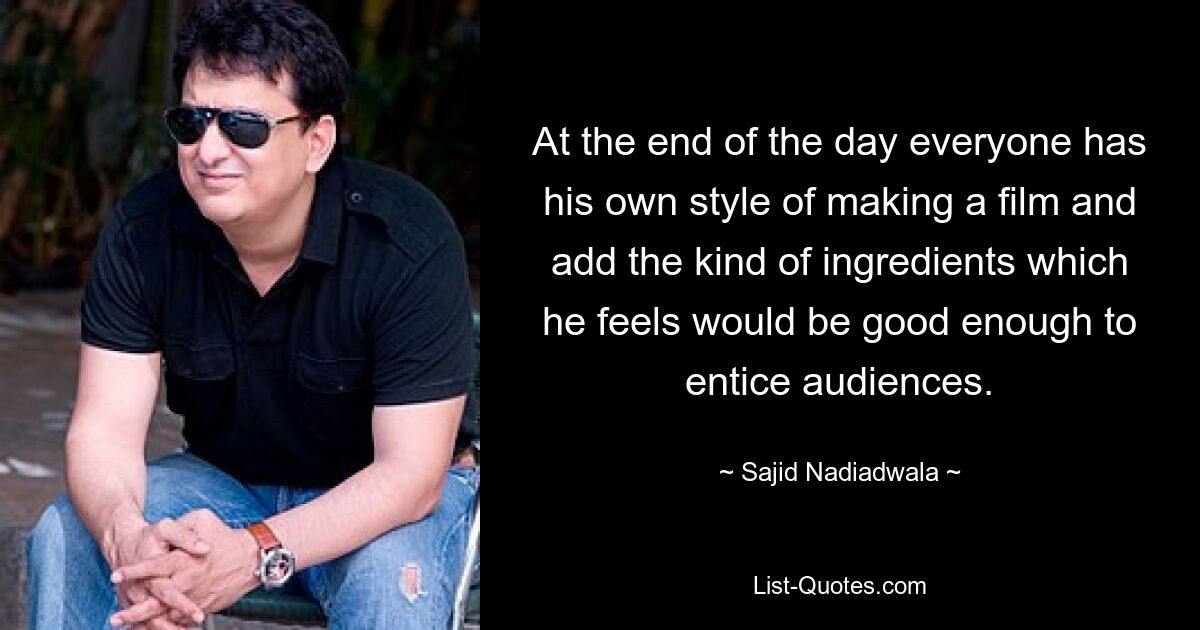 At the end of the day everyone has his own style of making a film and add the kind of ingredients which he feels would be good enough to entice audiences. — © Sajid Nadiadwala