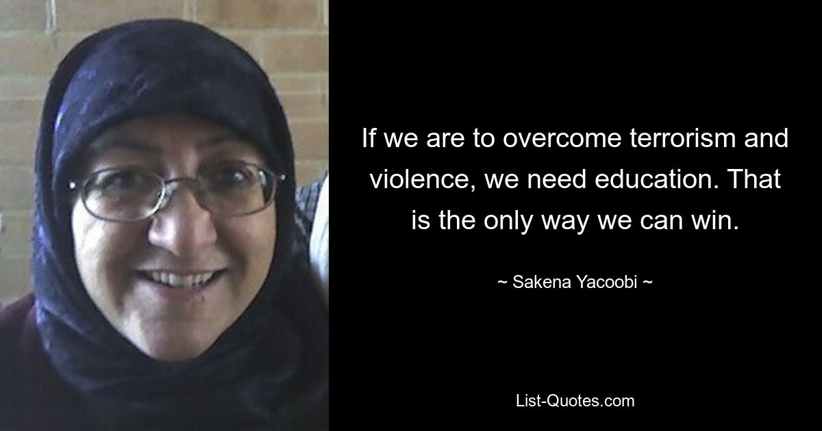 If we are to overcome terrorism and violence, we need education. That is the only way we can win. — © Sakena Yacoobi