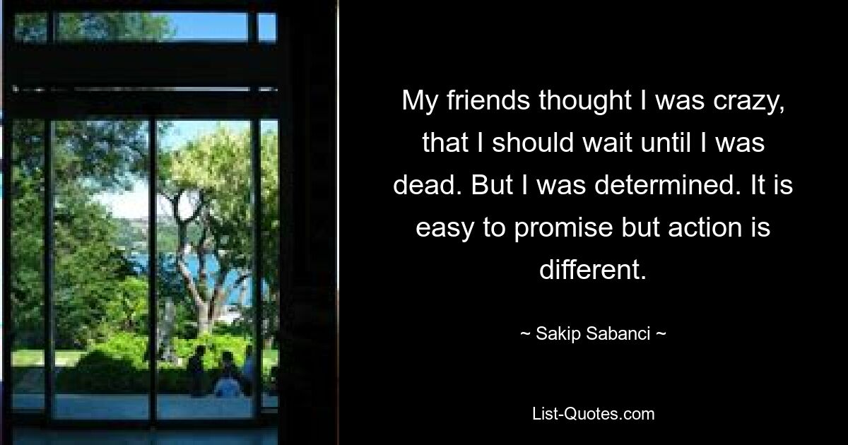 My friends thought I was crazy, that I should wait until I was dead. But I was determined. It is easy to promise but action is different. — © Sakip Sabanci