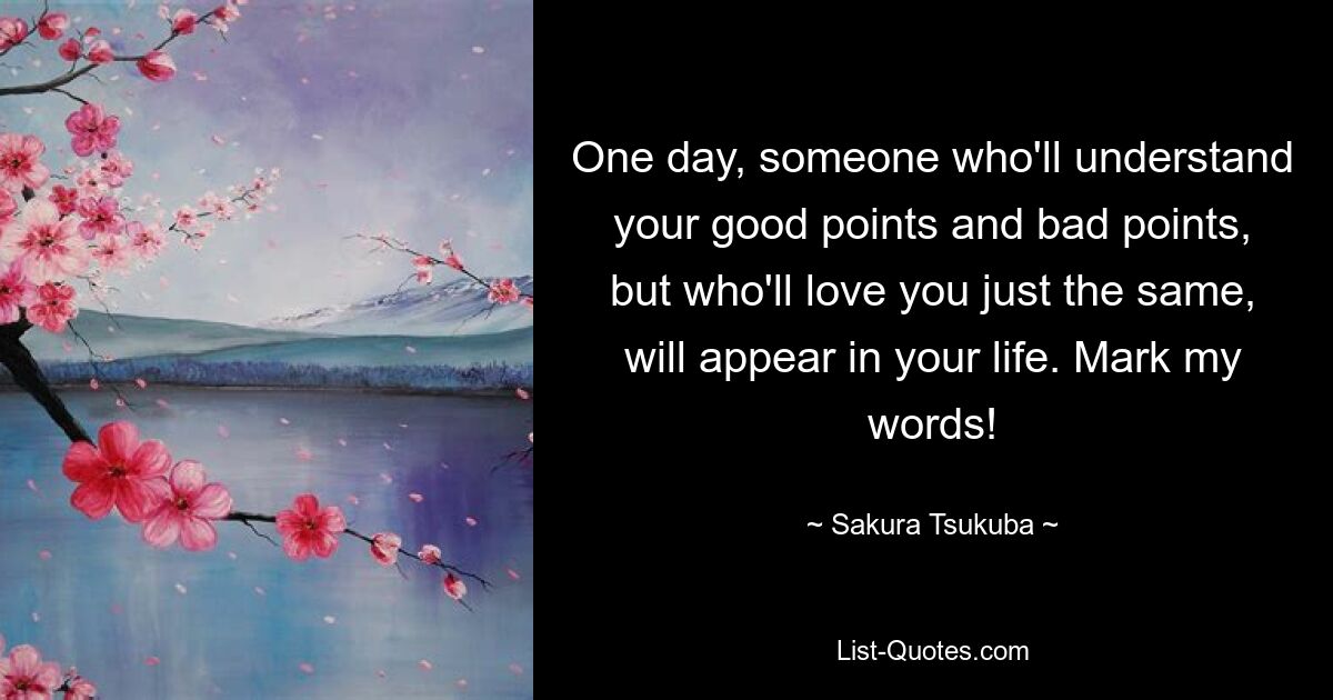 One day, someone who'll understand your good points and bad points, but who'll love you just the same, will appear in your life. Mark my words! — © Sakura Tsukuba