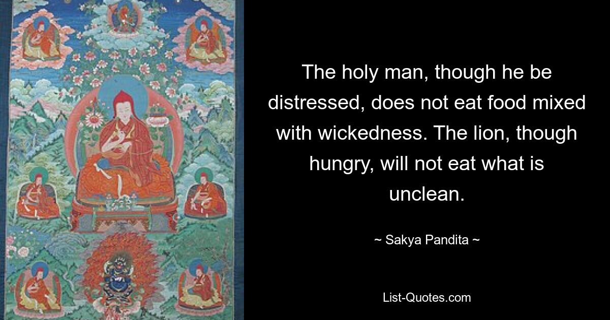 The holy man, though he be distressed, does not eat food mixed with wickedness. The lion, though hungry, will not eat what is unclean. — © Sakya Pandita