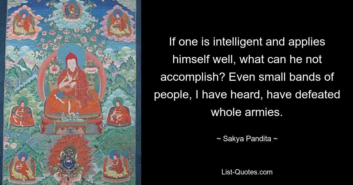 If one is intelligent and applies himself well, what can he not accomplish? Even small bands of people, I have heard, have defeated whole armies. — © Sakya Pandita