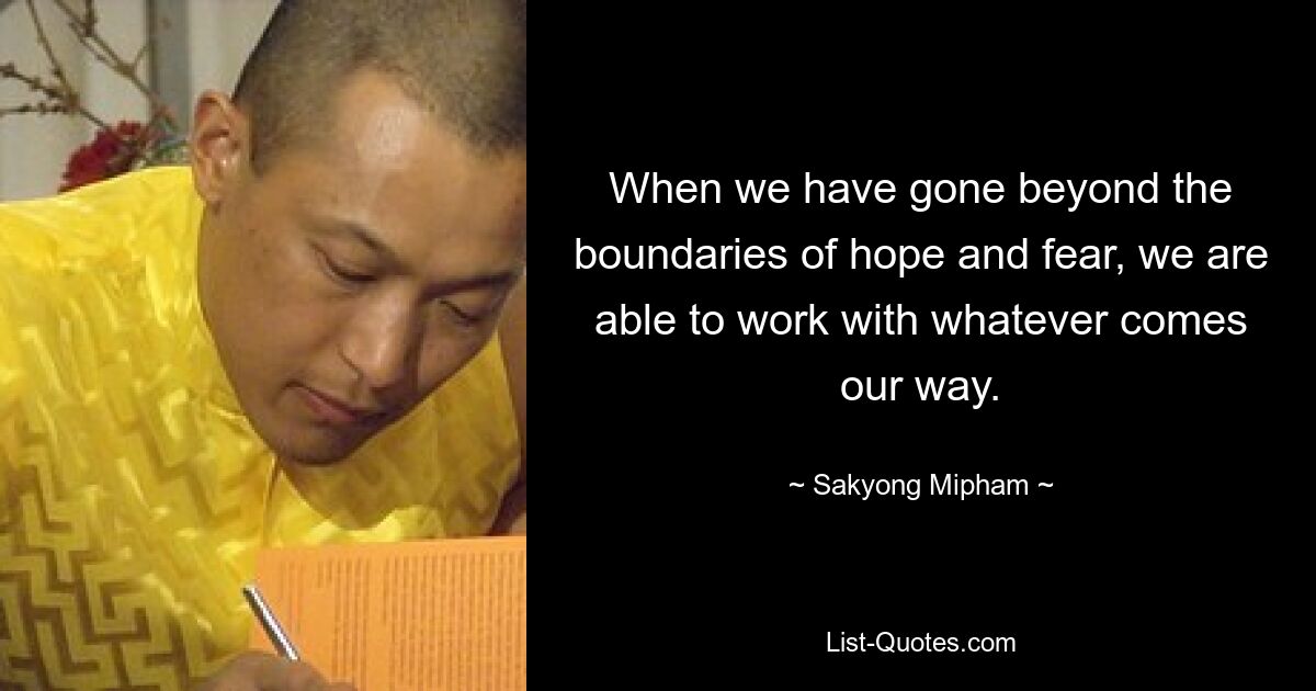 When we have gone beyond the boundaries of hope and fear, we are able to work with whatever comes our way. — © Sakyong Mipham