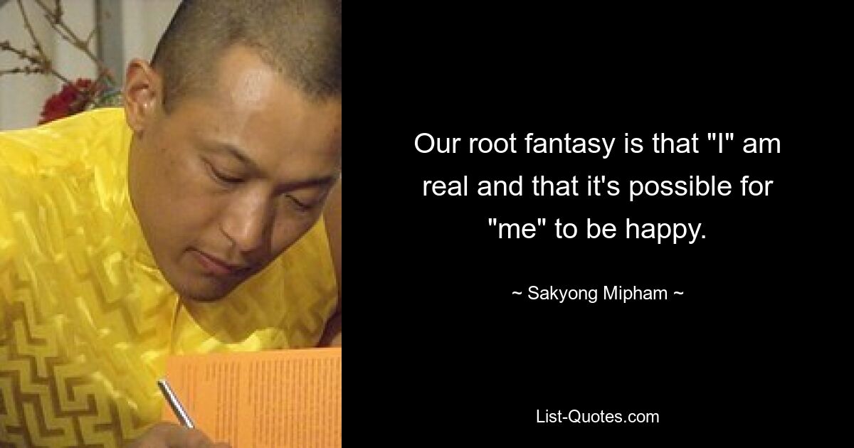 Our root fantasy is that "I" am real and that it's possible for "me" to be happy. — © Sakyong Mipham