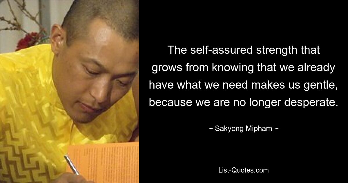 The self-assured strength that grows from knowing that we already have what we need makes us gentle, because we are no longer desperate. — © Sakyong Mipham