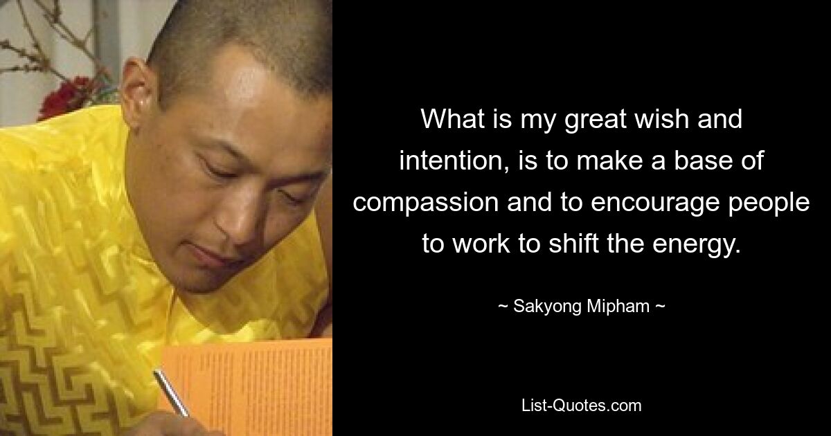 What is my great wish and intention, is to make a base of compassion and to encourage people to work to shift the energy. — © Sakyong Mipham