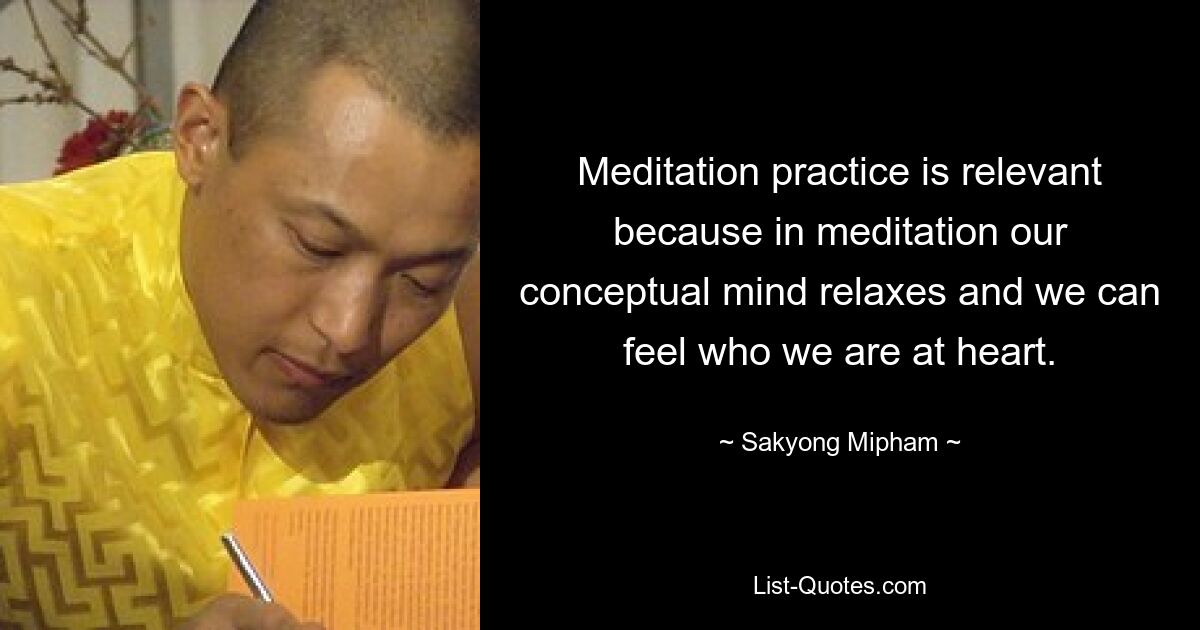 Meditation practice is relevant because in meditation our conceptual mind relaxes and we can feel who we are at heart. — © Sakyong Mipham