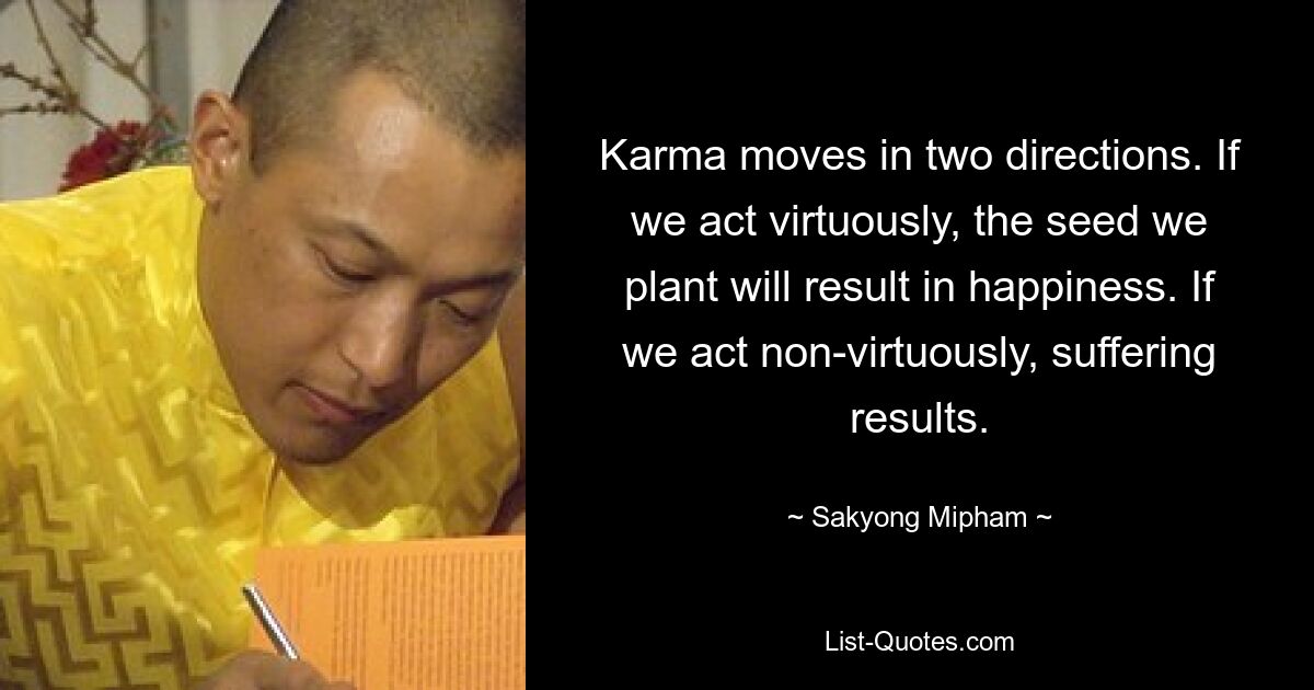 Karma moves in two directions. If we act virtuously, the seed we plant will result in happiness. If we act non-virtuously, suffering results. — © Sakyong Mipham