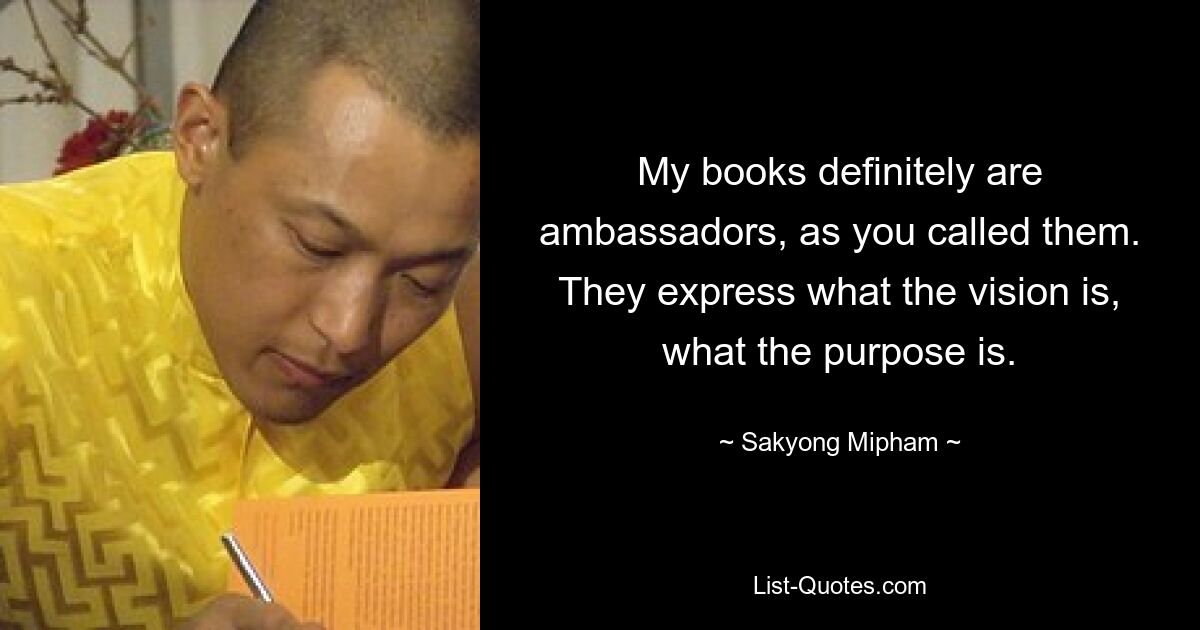 My books definitely are ambassadors, as you called them. They express what the vision is, what the purpose is. — © Sakyong Mipham