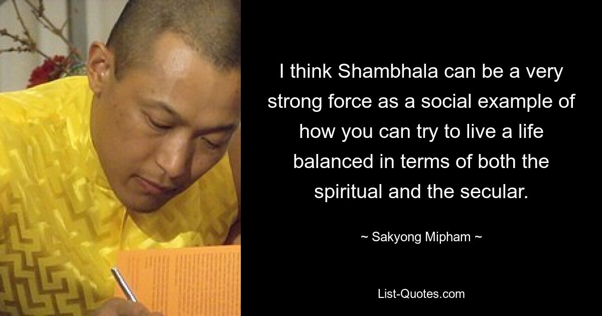 I think Shambhala can be a very strong force as a social example of how you can try to live a life balanced in terms of both the spiritual and the secular. — © Sakyong Mipham