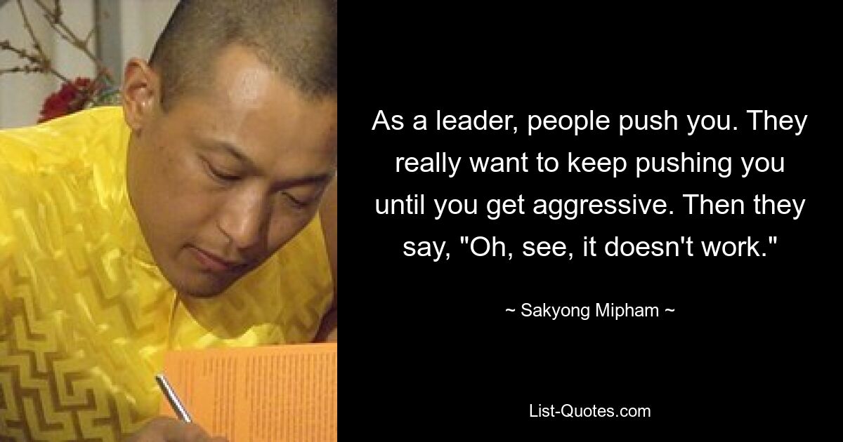 As a leader, people push you. They really want to keep pushing you until you get aggressive. Then they say, "Oh, see, it doesn't work." — © Sakyong Mipham