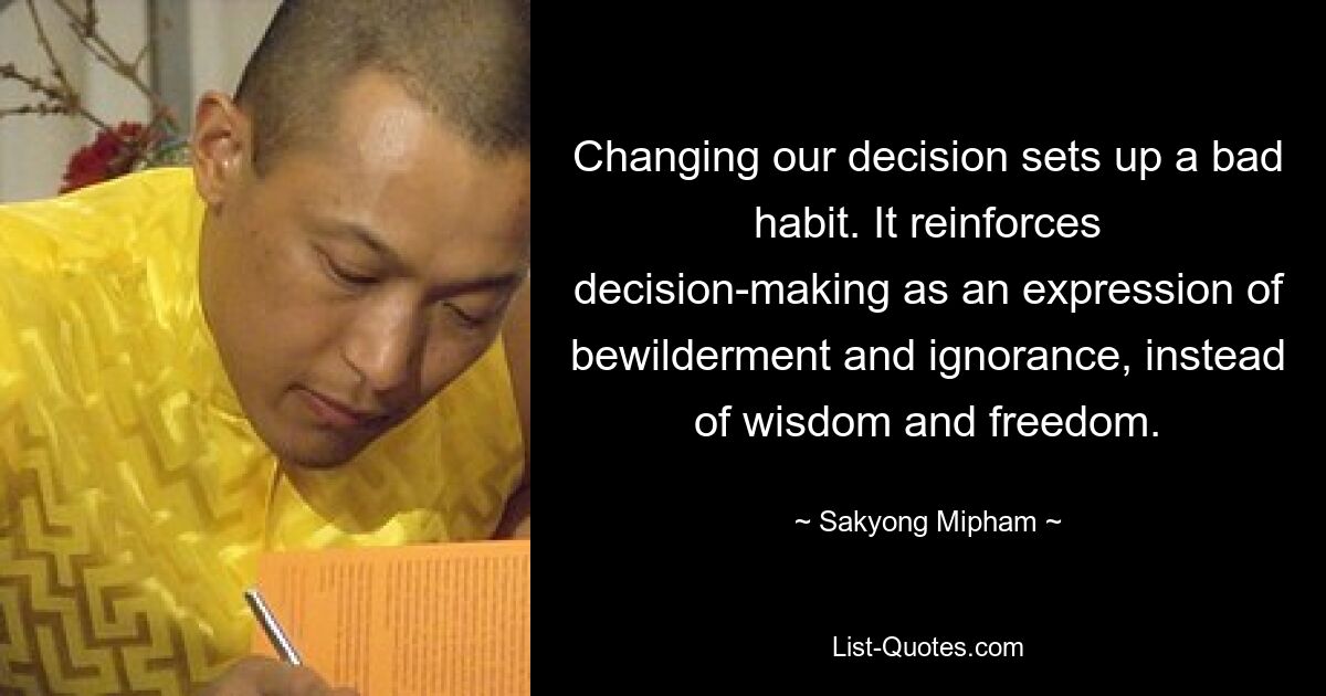 Changing our decision sets up a bad habit. It reinforces decision-making as an expression of bewilderment and ignorance, instead of wisdom and freedom. — © Sakyong Mipham