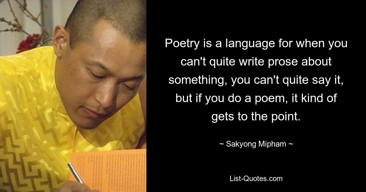 Poesie ist eine Sprache dafür, wenn man über etwas nicht ganz Prosa schreiben kann, man es nicht ganz sagen kann, aber wenn man ein Gedicht schreibt, kommt es irgendwie auf den Punkt. — © Sakyong Mipham