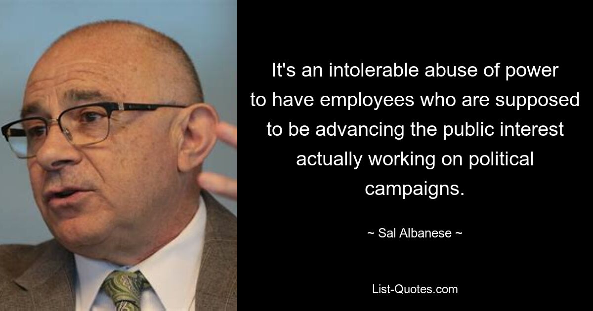 It's an intolerable abuse of power to have employees who are supposed to be advancing the public interest actually working on political campaigns. — © Sal Albanese