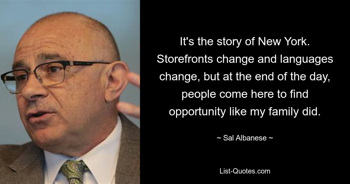 It's the story of New York. Storefronts change and languages change, but at the end of the day, people come here to find opportunity like my family did. — © Sal Albanese