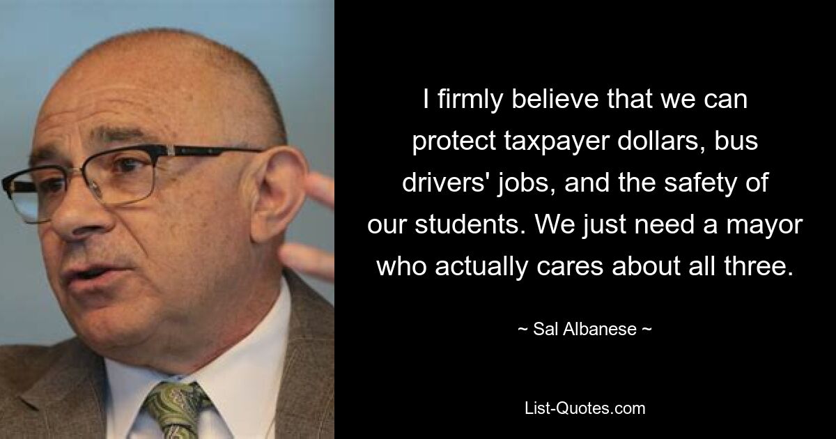 I firmly believe that we can protect taxpayer dollars, bus drivers' jobs, and the safety of our students. We just need a mayor who actually cares about all three. — © Sal Albanese