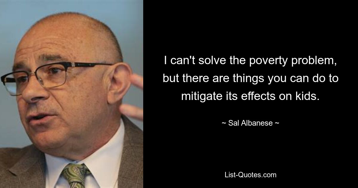 I can't solve the poverty problem, but there are things you can do to mitigate its effects on kids. — © Sal Albanese