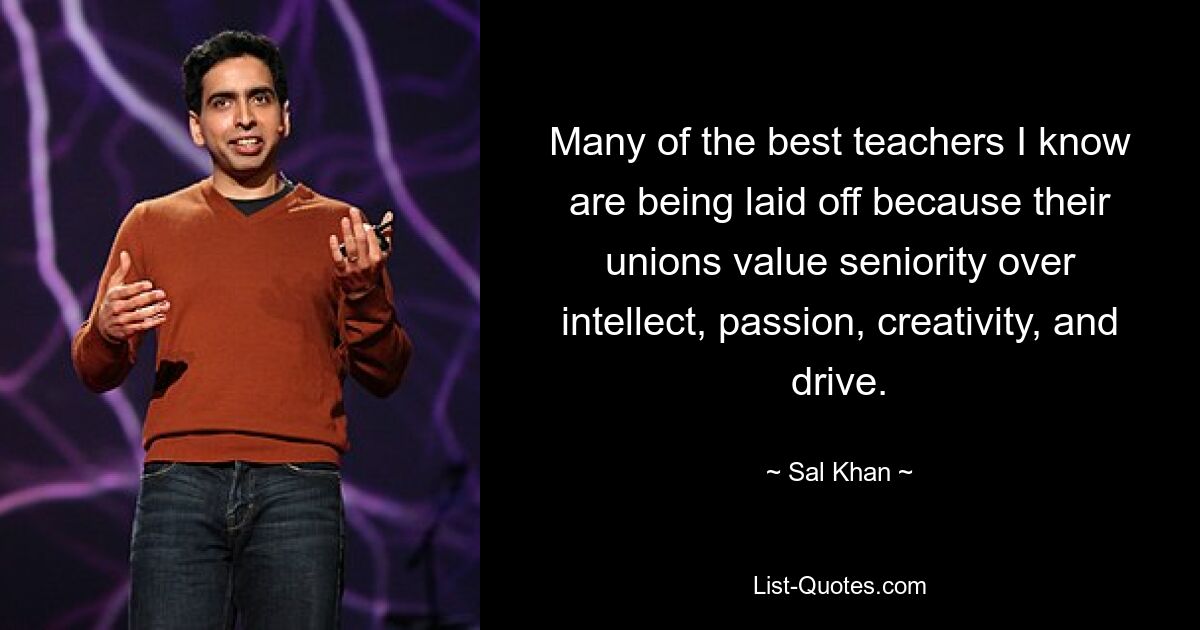 Many of the best teachers I know are being laid off because their unions value seniority over intellect, passion, creativity, and drive. — © Sal Khan